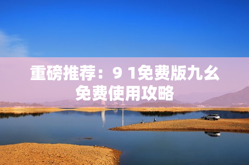 重磅推荐：9 1免费版九幺免费使用攻略
